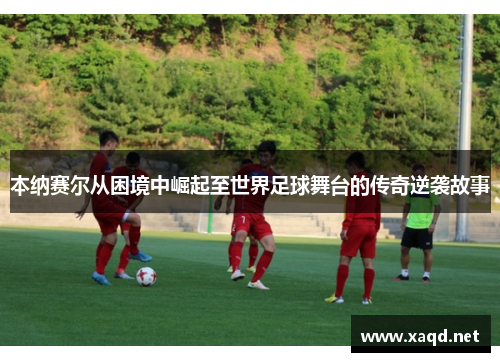 本纳赛尔从困境中崛起至世界足球舞台的传奇逆袭故事