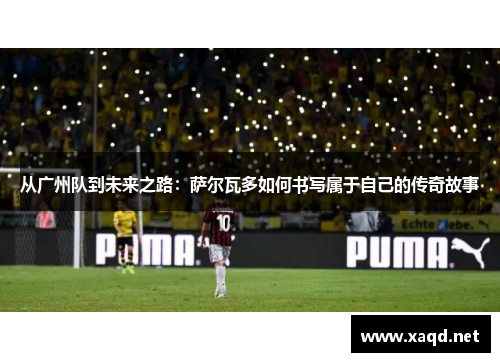 从广州队到未来之路：萨尔瓦多如何书写属于自己的传奇故事