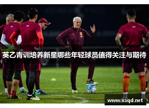 英乙青训培养新星哪些年轻球员值得关注与期待