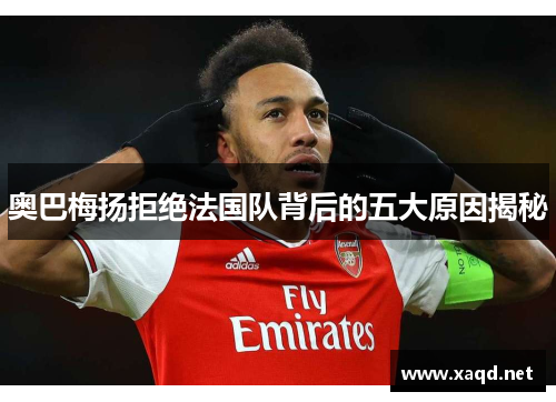 奥巴梅扬拒绝法国队背后的五大原因揭秘